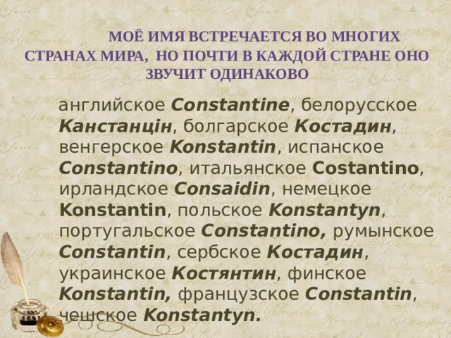  Моё имя встречается во многих странах мира, но почти в каждой стране оно звучит одинаково  английское Constantine , белорусское Канстанцін , болгарское Костадин , венгерское Konstantin , испанское Constantino , итальянское Costantino , ирландское Consaidin , немецкое Konstantin , польское Konstantyn , португальское Constantino, румынское Constantin , сербское Костадин , украинское Костянтин , финское Konstantin, французское Constantin , чешское Konstantyn. 