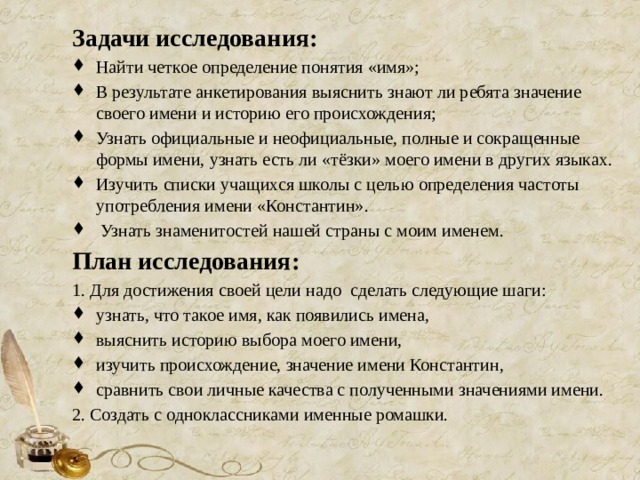 Задачи исследования: Найти четкое определение понятия «имя»; В результате анкетирования выяснить знают ли ребята значение своего имени и историю его происхождения; Узнать официальные и неофициальные, полные и сокращенные формы имени, узнать есть ли «тёзки» моего имени в других языках. Изучить списки учащихся школы с целью определения частоты употребления имени «Константин».  Узнать знаменитостей нашей страны с моим именем. План исследования: 1. Для достижения своей цели надо сделать следующие шаги: узнать, что такое имя, как появились имена, выяснить историю выбора моего имени, изучить происхождение, значение имени Константин, сравнить свои личные качества с полученными значениями имени. 2. Создать с одноклассниками именные ромашки.   