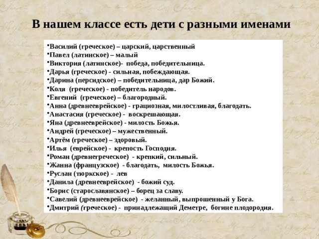  В нашем классе есть дети с разными именами Василий (греческое) – царский, царственный Павел (латинское) – малый Виктория (латинское)- победа, победительница. Дарья (греческое) - сильная, побеждающая. Дарина (персидское) – победительница, дар Божий. Коля (греческое) - победитель народов. Евгений (греческое) – благородный. Анна (древнееврейское) - грациозная, милостливая, благодать. Анастасия (греческое) - воскрешающая. Яна (древнееврейское) - милость Божья. Андрей (греческое) – мужественный. Артём (греческое) – здоровый. Илья (еврейское) - крепость Господня. Роман (древнегреческое) - крепкий, сильный. Жанна (французское) - благодать, милость Божья. Руслан (тюркское) - лев Данила (древнееврейское) - божий суд. Борис (старославянское) – борец за славу. Савелий (древнееврейское) - желанный, выпрошенный у Бога. Дмитрий ( греческое) - принадлежащий Деметре, богине плодородия. 