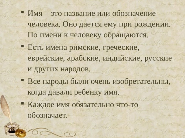 Имя – это название или обозначение человека. Оно дается ему при рождении. По имени к человеку обращаются. Есть имена римские, греческие, еврейские, арабские, индийские, русские и других народов. Все народы были очень изобретательны, когда давали ребенку имя. Каждое имя обязательно что-то обозначает.  