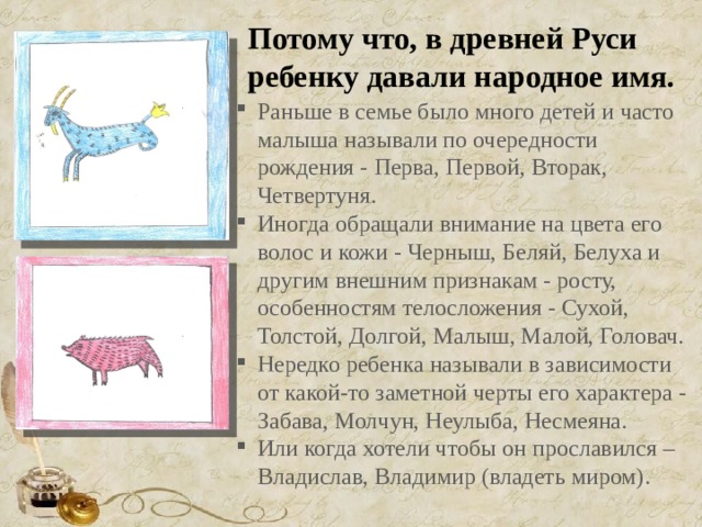 Потому что, в древней Руси ребенку давали народное имя. Раньше в семье было много детей и часто малыша называли по очередности рождения - Перва, Первой, Вторак, Четвертуня. Иногда обращали внимание на цвета его волос и кожи - Черныш, Беляй, Белуха и другим внешним признакам - росту, особенностям телосложения - Сухой, Толстой, Долгой, Малыш, Малой, Головач. Нередко ребенка называли в зависимости от какой-то заметной черты его характера - Забава, Молчун, Неулыба, Несмеяна. Или когда хотели чтобы он прославился – Владислав, Владимир (владеть миром). 