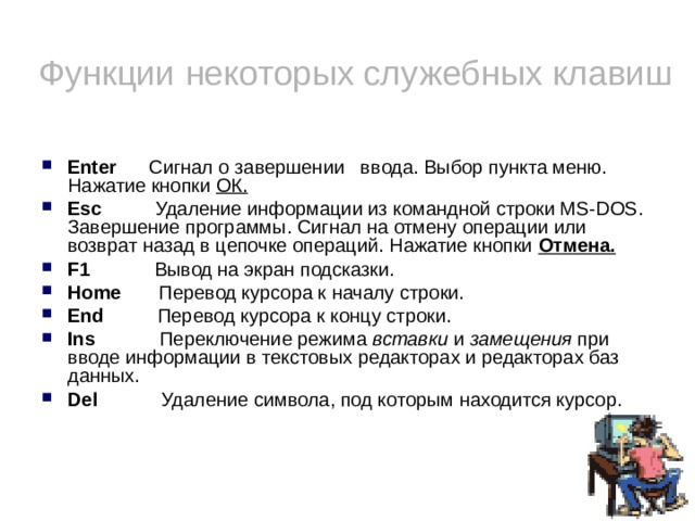 Функции некоторых служебных клавиш Enter Сигнал о завершении ввода. Выбор пункта меню. Нажатие кнопки ОК. Esc Удаление информации из командной строки MS-DOS. Завершение программы. Сигнал на отмену операции или возврат назад в цепочке операций. Нажатие кнопки Отмена.  F1 Вывод на экран подсказки. Home Перевод курсора к началу строки. End Перевод курсора к концу строки. Ins Переключение режима вставки и замещения при вводе информации в текстовых редакторах и редакторах баз данных. Del Удаление символа, под которым находится курсор.  