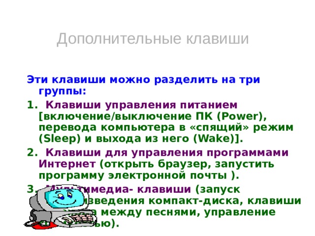 Дополнительные клавиши Эти клавиши можно разделить на три группы: 1. Клавиши управления питанием [включение/выключение ПК (Power), перевода компьютера в «спящий» режим (Sleep) и выхода из него (Wake)]. 2. Клавиши для управления программами Интернет (открыть браузер, запустить программу электронной почты ). 3. Мультимедиа- клавиши (запуск воспроизведения компакт-диска, клавиши перехода между песнями, управление громкостью).   