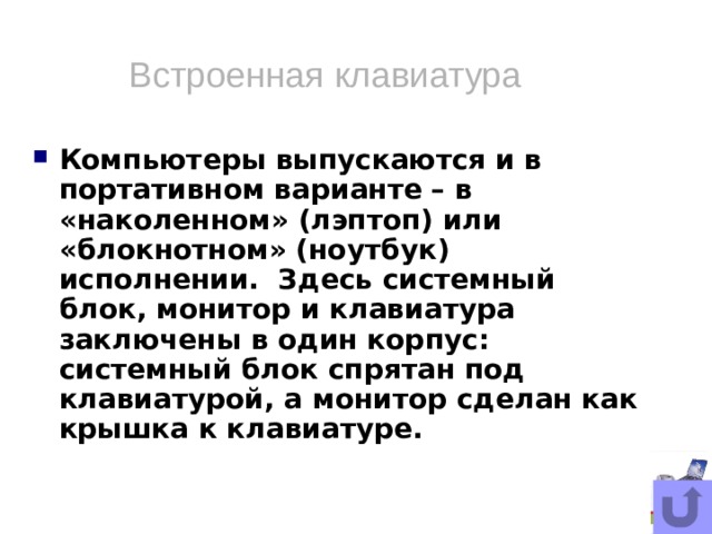 Встроенная клавиатура Компьютеры выпускаются и в портативном варианте – в «наколенном» (лэптоп) или «блокнотном» (ноутбук) исполнении. Здесь системный блок, монитор и клавиатура заключены в один корпус: системный блок спрятан под клавиатурой, а монитор сделан как крышка к клавиатуре.  