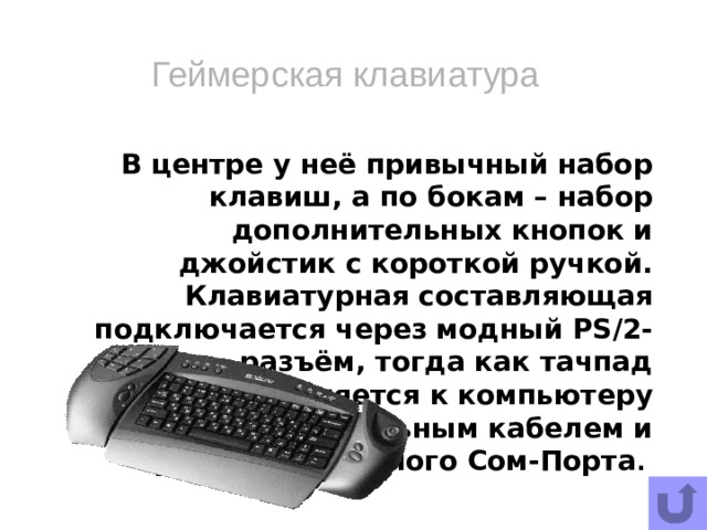 Геймерская клавиатура В центре у неё привычный набор клавиш, а по бокам – набор дополнительных кнопок и джойстик с короткой ручкой. Клавиатурная составляющая подключается через модный PS/2-разъём, тогда как тачпад присоединяется к компьютеру дополнительным кабелем и требует свободного Сом-Порта .   