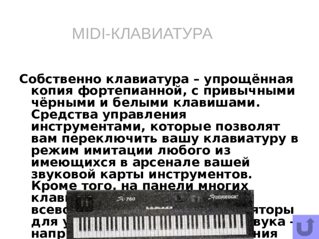 MIDI-КЛАВИАТУРА Собственно клавиатура – упрощённая копия фортепианной, с привычными чёрными и белыми клавишами. Средства управления инструментами, которые позволят вам переключить вашу клавиатуру в режим имитации любого из имеющихся в арсенале вашей звуковой карты инструментов. Кроме того, на панели многих клавиатур вы найдёте всевозможные кнопки и регуляторы для управления «качеством» звука – например для транспортирования (изменения тональности мелодий).   