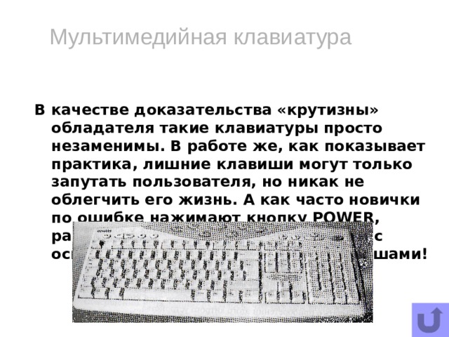 Мультимедийная клавиатура В качестве доказательства «крутизны» обладателя такие клавиатуры просто незаменимы. В работе же, как показывает практика, лишние клавиши могут только запутать пользователя, но никак не облегчить его жизнь. А как часто новички по ошибке нажимают кнопку POWER, расположенную, как на грех, рядом с основными функциональными клавишами!   