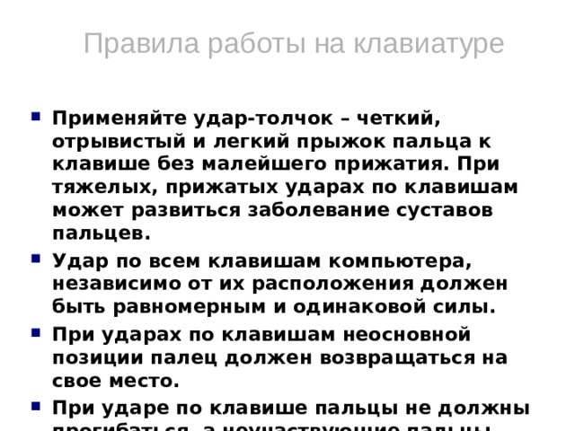 Правила работы на клавиатуре Применяйте удар-толчок – четкий, отрывистый и легкий прыжок пальца к клавише без малейшего прижатия. При тяжелых, прижатых ударах по клавишам может развиться заболевание суставов пальцев. Удар по всем клавишам компьютера, независимо от их расположения должен быть равномерным и одинаковой силы. При ударах по клавишам неосновной позиции палец должен возвращаться на свое место. При ударе по клавише пальцы не должны прогибаться, а неучаствующие пальцы подниматься со своих мест. Если вы почувствовали напряжение или усталость, то можно на несколько секунд прервать работу, закрыть глаза, откинуться на спинку стула и вытянуть ноги.  