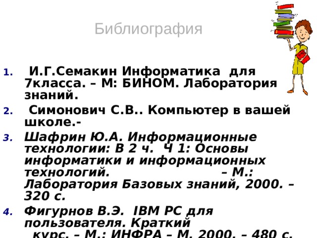 Библиография  И.Г.Семакин Информатика для 7класса. – М: БИНОМ. Лаборатория знаний.  Симонович С.В.. Компьютер в вашей школе.- Шафрин Ю.А. Информационные технологии: В 2 ч. Ч 1: Основы информатики и информационных технологий. – М.: Лаборатория Базовых знаний, 2000. – 320 с. Фигурнов В.Э. IBM PC для пользователя. Краткий курс. – М.: ИНФРА – М, 2000. – 480 с. Леонтьев В.П. Новейшая энциклопедия персонального компьютера 2003. – 5-е издание М.: ОЛМА – ПРЕСС, 2003. – 957с. Глушаков С.В., Сурядный А.С. Персональный компьютер: Учебный курс. Фолио, 2002. – 519 с.  