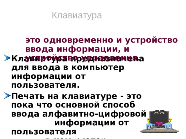 Клавиатура это одновременно и устройство ввода информации, и устройство управления. Клавиатура предназначена для ввода в компьютер информации от пользователя. Печать на клавиатуре - это пока что основной способ ввода алфавитно-цифровой информации от пользователя в компьютер. Кроме этого клавиатура предназначена для работы с текстом, для его набора, редактирования, форматирования.   