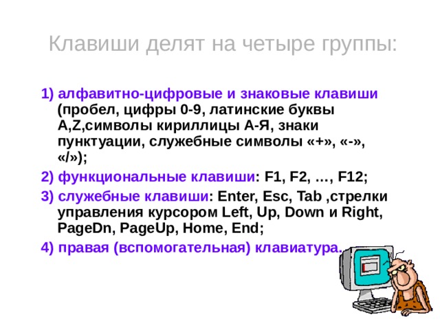 Клавиши делят на четыре группы: 1) алфавитно-цифровые и знаковые клавиши (пробел, цифры 0-9, латинские буквы A,Z,символы кириллицы А-Я, знаки пунктуации, служебные символы «+», «-», «/»); 2) функциональные клавиши : F1, F2, …, F12; 3) служебные клавиши : Enter, Esc, Tab ,стрелки управления курсором Left, Uр, Down и Right, PageDn, PageUp, Home, End; 4) правая (вспомогательная) клавиатура.   