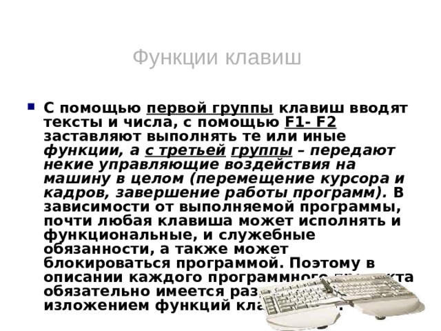 Функции клавиш С помощью первой группы клавиш вводят тексты и числа, с помощью F1- F2 заставляют выполнять те или иные функции, а с третьей  группы – передают некие управляющие воздействия на машину в целом (перемещение курсора и кадров, завершение работы программ). В зависимости от выполняемой программы, почти любая клавиша может исполнять и функциональные, и служебные обязанности, а также может блокироваться программой. Поэтому в описании каждого программного продукта обязательно имеется раздел с изложением функций клавиатуры.  