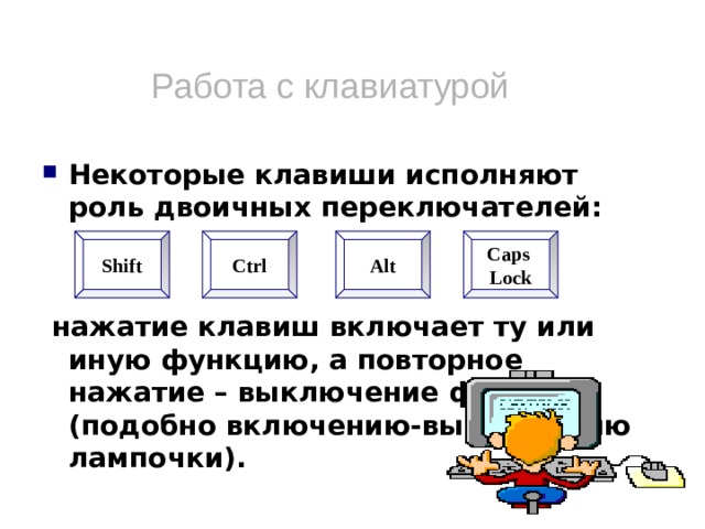 Работа с клавиатурой Некоторые клавиши исполняют роль двоичных переключателей:    нажатие клавиш включает ту или иную функцию, а повторное нажатие – выключение функции (подобно включению-выключению лампочки). Shift Ctrl Alt Caps Lock  