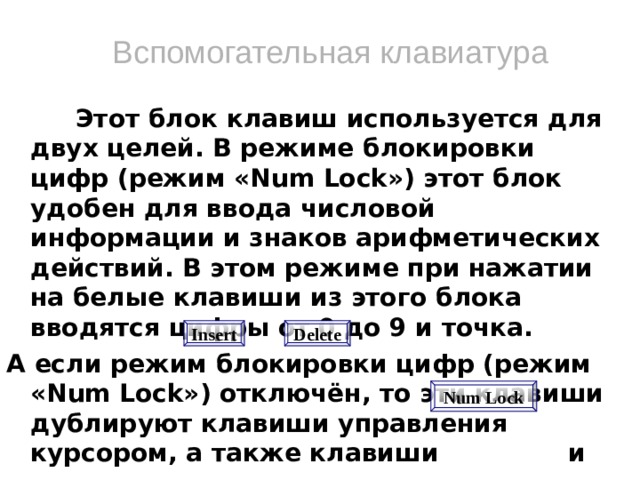 Вспомогательная клавиатура  Этот блок клавиш используется для двух целей. В режиме блокировки цифр (режим «Num Lock») этот блок удобен для ввода числовой информации и знаков арифметических действий. В этом режиме при нажатии на белые клавиши из этого блока вводятся цифры от 0 до 9 и точка. А если режим блокировки цифр (режим «Num Lock») отключён, то эти клавиши дублируют клавиши управления курсором, а также клавиши и .  Включение и выключение режима блокировки цифр осуществляется нажатием клавиши .     Delete Insert Num Lock  