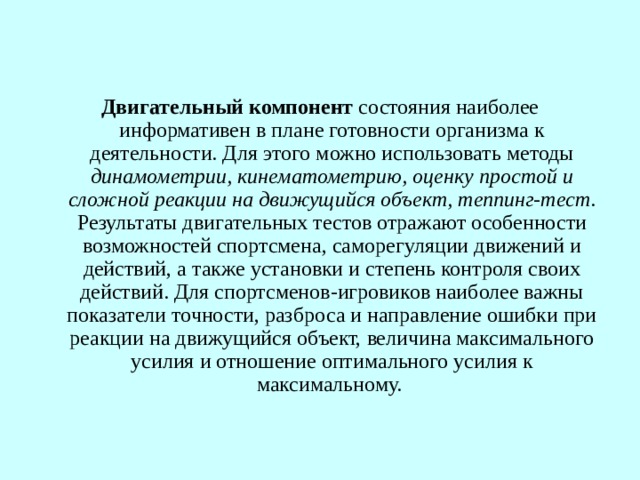 Двигательный компонент  состояния наиболее информативен в плане готовности организма к деятельности. Для этого можно использовать методы динамометрии, кинематометрию, оценку простой и сложной реакции на движущийся объект, теппинг-тест . Результаты двигательных тестов отражают особенности возможностей спортсмена, саморегуляции движений и действий, а также установки и степень контроля своих действий. Для спортсменов-игровиков наиболее важны показатели точности, разброса и направление ошибки при реакции на движущийся объект, величина максимального усилия и отношение оптимального усилия к максимальному. 