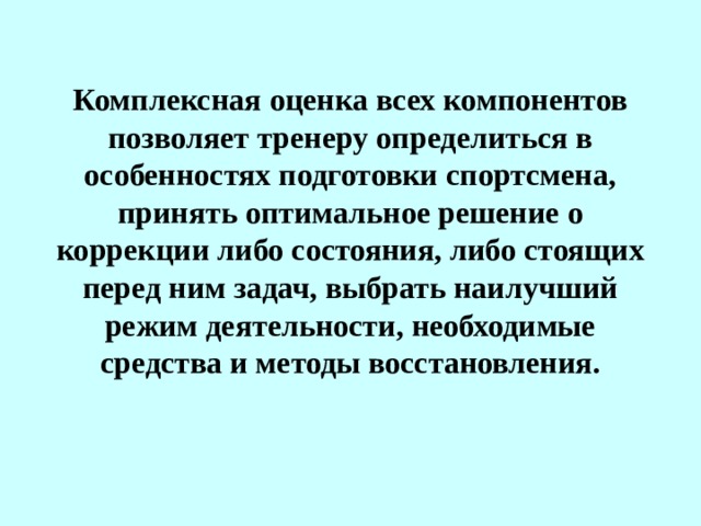 Комплексная оценка всех компонентов позволяет тренеру определиться в особенностях подготовки спортсмена, принять оптимальное решение о коррекции либо состояния, либо стоящих перед ним задач, выбрать наилучший режим деятельности, необходимые средства и методы восстановления.  