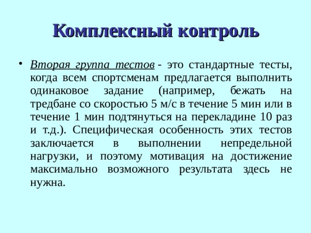 Комплексный контроль Вторая группа тестов  - это стандартные тесты, когда всем спортсменам предлагается выполнить одинаковое задание (например, бежать на тредбане со скоростью 5 м/с в течение 5 мин или в течение 1 мин подтянуться на перекладине 10 раз и т.д.). Специфическая особенность этих тестов заключается в выполнении непредельной нагрузки, и поэтому мотивация на достижение максимально возможного результата здесь не нужна. 