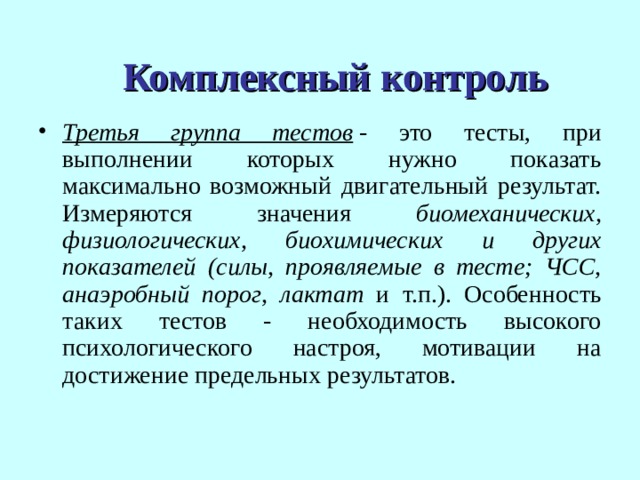 Комплексный контроль Третья группа тестов  - это тесты, при выполнении которых нужно показать максимально возможный двигательный результат. Измеряются значения биомеханических, физиологических, биохимических и других показателей (силы, проявляемые в тесте; ЧСС, анаэробный порог, лактат и т.п.). Особенность таких тестов - необходимость высокого психологического настроя, мотивации на достижение предельных результатов.  