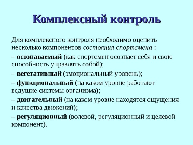 Комплексный контроль Для комплексного контроля необходимо оценить несколько компонентов состояния  спортсмена : – осознаваемый (как спортсмен осознает себя и свою способность управлять собой); – вегетативный (эмоциональный уровень); – функциональный (на каком уровне работают ведущие системы организма); – двигательный (на каком уровне находятся ощущения и качества движений); – регуляционный (волевой, регуляционный и целевой компонент). 