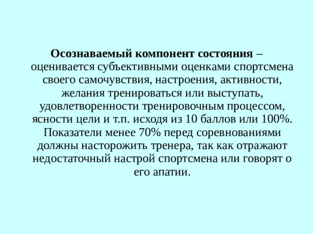 Осознаваемый компонент состояния  – оценивается субъективными оценками спортсмена своего самочувствия, настроения, активности, желания тренироваться или выступать, удовлетворенности тренировочным процессом, ясности цели и т.п. исходя из 10 баллов или 100%. Показатели менее 70% перед соревнованиями должны насторожить тренера, так как отражают недостаточный настрой спортсмена или говорят о его апатии. 
