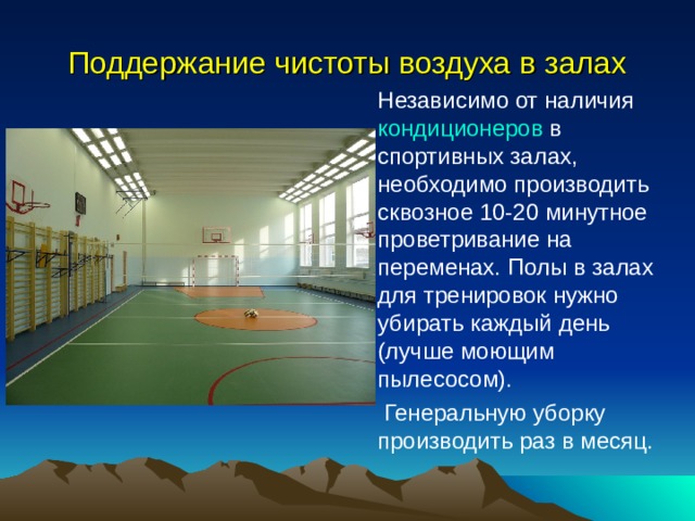 Поддержание чистоты воздуха в залах Независимо от наличия  кондиционеров  в спортивных залах, необходимо производить сквозное 10-20 минутное проветривание на переменах. Полы в залах для тренировок нужно убирать каждый день (лучше моющим пылесосом).  Генеральную уборку производить раз в месяц.  