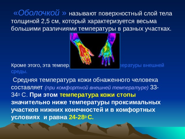  « Оболочкой  » называют поверхностный слой тела толщиной 2,5 см, который характеризуется весьма большими различиями температуры в разных участках. Кроме этого, эта температура зависит от температуры внешней среды.  Средняя температура кожи обнаженного человека составляет (при комфортной внешней температуре) 33-34 0  С. При этом температура кожи стопы значительно ниже температуры проксимальных участков нижних конечностей и в комфортных условиях и равна 24-28 0  С. 