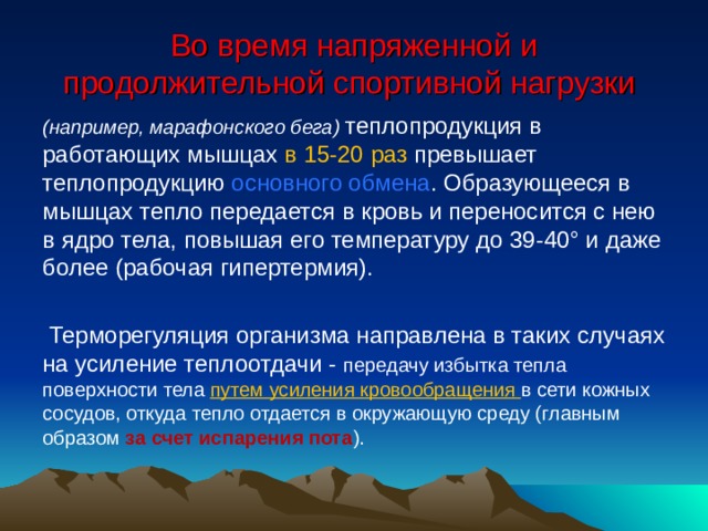 Во время напряженной и продолжительной спортивной нагрузки (например, марафонского бега) теплопродукция в работающих мышцах в 15-20 раз превышает теплопродукцию основного обмена . Образующееся в мышцах тепло передается в кровь и переносится с нею в ядро тела, повышая его температуру до 39-40° и даже более (рабочая гипертермия).  Терморегуляция организма направлена в таких случаях на усиление теплоотдачи - передачу избытка тепла поверхности тела путем усиления кровообращения в сети кожных сосудов, откуда тепло отдается в окружающую среду (главным образом за счет испарения пота ). 