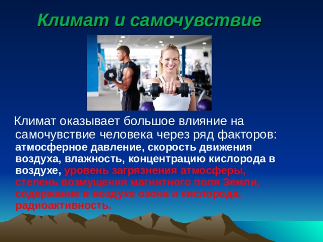 Климат и самочувствие  Климат оказывает большое влияние на самочувствие человека через ряд факторов: атмосферное давление, скорость движения воздуха, влажность, концентрацию кислорода в воздухе, уровень загрязнения атмосферы, степень возмущения магнитного поля Земли, содержание в воздухе озона и кислорода, радиоактивность.   
