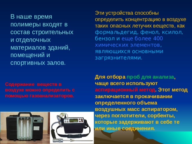 Эти устройства способны определить концентрацию в воздухе таких опасных летучих веществ, как формальдегид, фенол, ксилол, бензол и еще более 400 химических элементов , являющихся основными загрязнителями. Для отбора проб для анализа , чаще всего используют аспирационный метод . Этот метод заключается в прокачивании определенного объема воздушных масс аспиратором, через поглотители, сорбенты, которые задерживают в себе те или иные соединения. В наше время полимеры входят в состав строительных и отделочных материалов зданий, помещений и спортивных залов. Содержание веществ в воздухе можно определить с помощью газоанализаторов. 