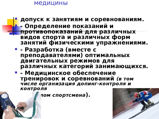 Основные задачи спортивной медицины   допуск к занятиям и соревнованиям. - Определение показаний и противопоказаний для различных видов спорта и различных форм занятий физическими упражнениями. - Разработка (вместе с преподавателями) оптимальных двигательных режимов для различных категорий занимающихся. - Медицинское обеспечение тренировок и соревнований (в том числе организация допинг-контроля и контроля над полом спортсмена ).  