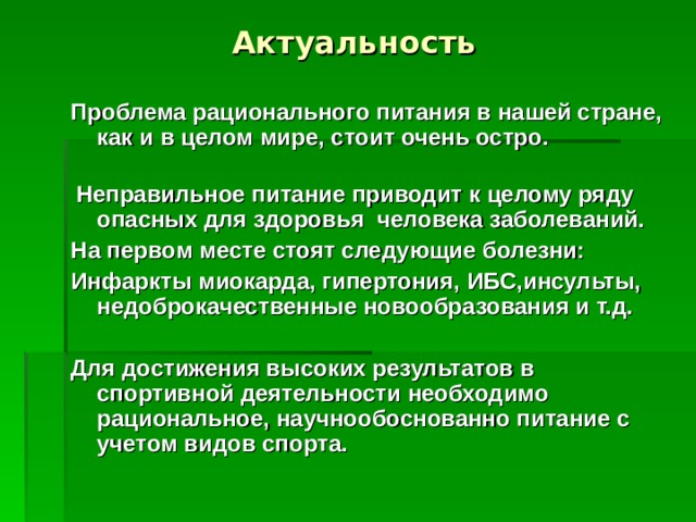 Актуальность Проблема рационального питания в нашей стране, как и в целом мире, стоит очень остро.  Неправильное питание приводит к целому ряду опасных для здоровья человека заболеваний. На первом месте стоят следующие болезни: Инфаркты миокарда, гипертония, ИБС,инсульты, недоброкачественные новообразования и т.д.  Для достижения высоких результатов в спортивной деятельности необходимо рациональное, научнообоснованно питание с учетом видов спорта.      