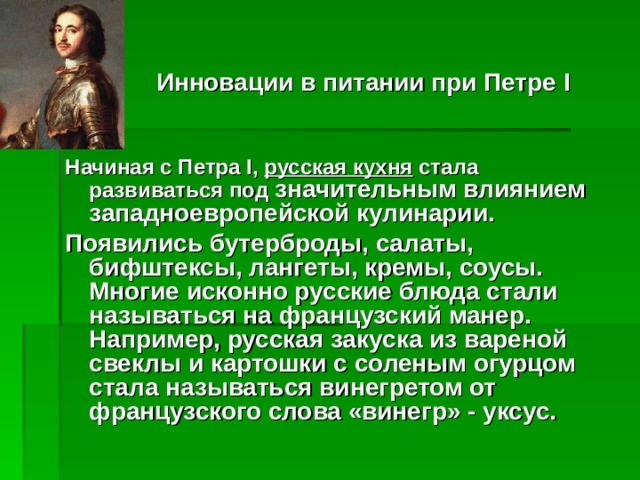   Инновации в питании при Петре I   Начиная с Петра I, русская кухня стала развиваться под значительным влиянием западноевропейской кулинарии. Появились бутерброды, салаты, бифштексы, лангеты, кремы, соусы. Многие исконно русские блюда стали называться на французский манер. Например, русская закуска из вареной свеклы и картошки с соленым огурцом стала называться винегретом от французского слова «винегр» - уксус.  