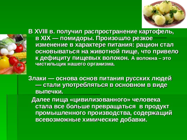 В XVIII в. получил распространение картофель, в XIX — помидоры. Произошло резкое изменение в характере питания: рацион стал основываться на животной пище, что привело к дефициту пищевых волокон. А волокна – это чистильщик нашего организма.  Злаки — основа основ питания русских людей — стали употребляться в основном в виде выпечки.  Далее пища «цивилизованного» человека стала все больше превращаться в продукт промышленного производства, содержащий всевозможные химические добавки.   