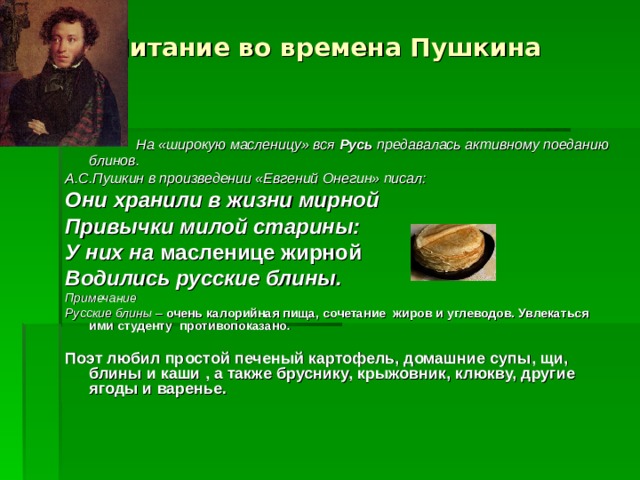 Питание во времена Пушкина  На «широкую масленицу» вся Русь предавалась активному поеданию блинов. А.С.Пушкин в произведении «Евгений Онегин» писал: Они хранили в жизни мирной Привычки милой старины: У них на масленице жирной Водились русские блины. Примечание Русские блины – очень калорийная пища, сочетание жиров и углеводов. Увлекаться ими студенту противопоказано .  Поэт любил простой печеный картофель, домашние супы, щи, блины и каши , а также бруснику, крыжовник, клюкву, другие ягоды и варенье.      