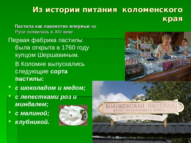 Из истории питания коломенского края  Пастила как лакомство впервые на Руси появилась в XIV веке . Первая фабрика пастилы была открыта в 1760 году купцом Шершавиным.  В Коломне выпускались следующие сорта пастилы: с шоколадом и медом; с лепестками роз и миндалем; с малиной; клубникой.   