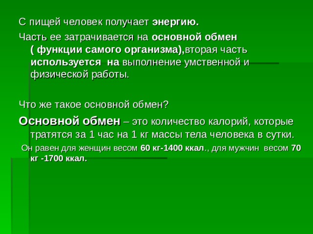 С пищей человек получает энергию. Часть ее затрачивается на основной обмен ( функции самого организма), вторая часть используется на выполнение умственной и физической работы. Что же такое основной обмен? Основной обмен – это количество калорий, которые тратятся за 1 час на 1 кг массы тела человека в сутки.  Он равен для женщин весом 60  кг-1400 ккал ., для мужчин весом 70 кг -1700 ккал.  