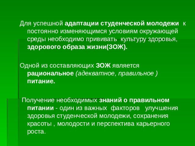 Для успешной адаптации студенческой молодежи к постоянно изменяющимся условиям окружающей среды необходимо прививать культуру здоровья, здорового образа жизни(ЗОЖ). Одной из составляющих ЗОЖ является рациональное (адекватное, правильное ) питание.   Получение необходимых знаний о правильном питании - один из важных факторов улучшения здоровья студенческой молодежи, сохранения красоты , молодости и перспектива карьерного роста.  