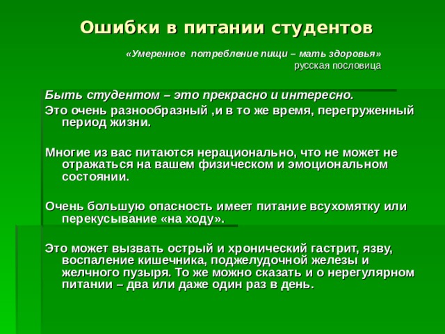 Ошибки в питании студентов «Умеренное потребление пищи – мать здоровья» русская пословица Быть студентом – это прекрасно и интересно.  Это очень разнообразный ,и в то же время, перегруженный период жизни.  Многие из вас питаются нерационально, что не может не отражаться на вашем физическом и эмоциональном состоянии.  Очень большую опасность имеет питание всухомятку или перекусывание «на ходу».  Это может вызвать острый и хронический гастрит, язву, воспаление кишечника, поджелудочной железы и желчного пузыря. То же можно сказать и о нерегулярном питании – два или даже один раз в день.   