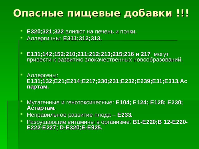 Опасные пищевые  добавки !!! Е320;321;322 влияют на печень и почки. Аллергичны: Е311;312;313.  Е131;142;152;210;211;212;213;215;216 и 217 могут привести к развитию злокачественных новообразований.  Аллергены: Е131;132;Е21;Е214;Е217;230;231;Е232;Е239;Е31;Е313,Аспартам.  Мутагенные и генотоксичесные: Е104; Е124; Е128; Е230; Астартам. Неправильное развитие плода – Е233. Разрушающие витамины в организме: В1-Е220;В 12-Е220-Е222-Е227; D -Е320;Е-Е925.  