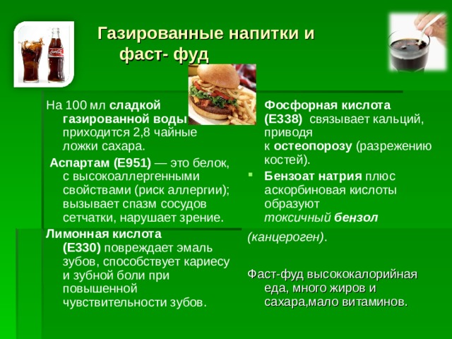 Газированные напитки и  фаст- фуд На 100 мл  сладкой газированной воды   приходится 2,8 чайные ложки сахара.   Аспартам (Е951)  — это белок, с высокоаллергенными свойствами (риск аллергии); вызывает спазм сосудов сетчатки, нарушает зрение. Лимонная кислота (Е330)  повреждает эмаль зубов, способствует кариесу и зубной боли при повышенной чувствительности зубов. Фосфорная кислота (Е338)   связывает кальций, приводя к  остеопорозу  (разрежению костей). Бензоат натрия плюс аскорбиновая кислоты образуют токсичный  бензол (канцероген) .  Фаст-фуд высококалорийная еда, много жиров и сахара,мало витаминов.  