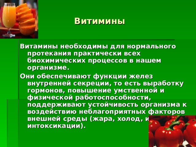 Витимины Витамины необходимы для нормального протекания практически всех биохимических процессов в нашем организме. Они обеспечивают функции желез внутренней секреции, то есть выработку гормонов, повышение умственной и физической работоспособности, поддерживают устойчивость организма к воздействию неблагоприятных факторов внешней среды (жара, холод, инфекции, интоксикации).  