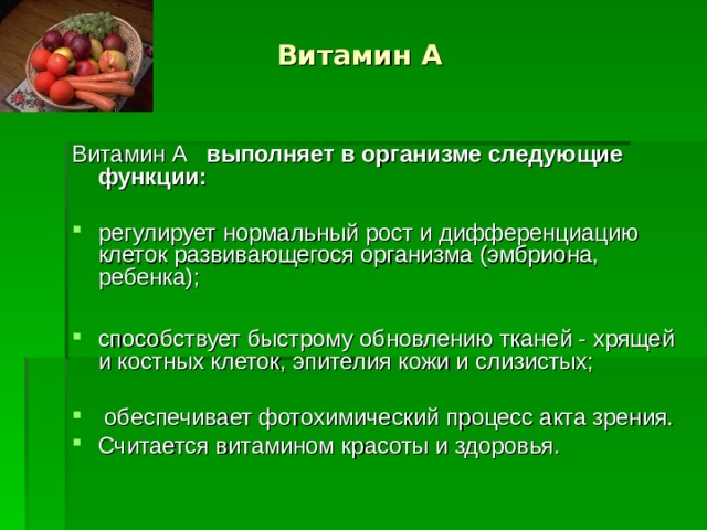 Витамин А Витамин А выполняет в организме следующие функции:  регулирует нормальный рост и дифференциацию клеток развивающегося организма (эмбриона, ребенка);  способствует быстрому обновлению тканей - хрящей и костных клеток, эпителия кожи и слизистых;  обеспечивает фотохимический процесс акта зрения. Считается витамином красоты и здоровья.   