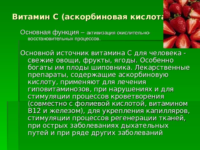Витамин C (аскорбиновая кислота)   Основная функция – активизация окислительно-восстановительных процессов. Основной источник витамина C для человека - свежие овощи, фрукты, ягоды. Особенно богаты им плоды шиповника. Лекарственные препараты, содержащие аскорбиновую кислоту, применяют для лечения гиповитаминозов, при нарушениях и для стимуляции процессов кроветворения (совместно с фолиевой кислотой, витамином B12 и железом), для укрепления капилляров, стимуляции процессов регенерации тканей, при острых заболеваниях дыхательных путей и при ряде других заболеваний  
