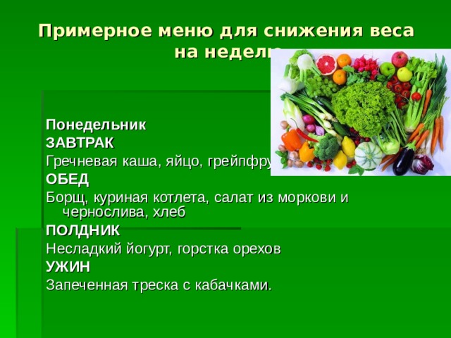 Примерное меню для снижения веса на неделю  Понедельник ЗАВТРАК Гречневая каша, яйцо, грейпфрут или апельсин ОБЕД Борщ, куриная котлета, салат из моркови и чернослива, хлеб ПОЛДНИК Несладкий йогурт, горстка орехов УЖИН Запеченная треска с кабачками.  