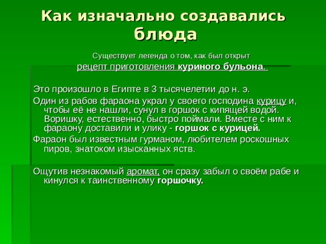 Как изначально создавались  блюда Существует легенда о том, как был открыт рецепт приготовления куриного бульона .  Это произошло в Египте в 3 тысячелетии до н. э. Один из рабов фараона украл у своего господина курицу и, чтобы её не нашли, сунул в горшок с кипящей водой. Воришку, естественно, быстро поймали. Вместе с ним к фараону доставили и улику - горшок с курицей. Фараон был известным гурманом, любителем роскошных пиров, знатоком изысканных яств. Ощутив незнакомый аромат, он сразу забыл о своём рабе и кинулся к таинственному горшочку.   