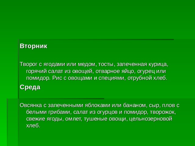 Вторник  Творог с ягодами или медом, тосты, запеченная курица, горячий салат из овощей, отварное яйцо, огурец или помидор. Рис с овощами и специями, отрубной хлеб. Среда  Овсянка с запеченными яблоками или бананом, сыр, плов с белыми грибами, салат из огурцов и помидор, творожок, свежие ягоды, омлет, тушеные овощи, цельнозерновой хлеб.  