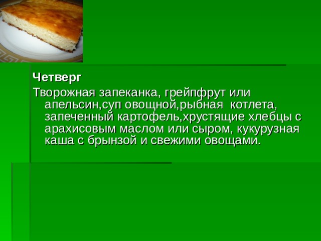 Четверг Творожная запеканка, грейпфрут или апельсин,суп овощной,рыбная котлета, запеченный картофель,хрустящие хлебцы с арахисовым маслом или сыром, кукурузная каша с брынзой и свежими овощами.  