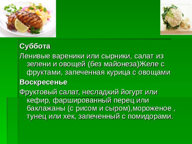 Суббота Ленивые вареники или сырники, салат из зелени и овощей (без майонеза)Желе с фруктами, запеченная курица с овощами Воскресенье Фруктовый салат, несладкий йогурт или кефир, фаршированный перец или баклажаны (с рисом и сыром),мороженое , тунец или хек, запеченный с помидорами.  