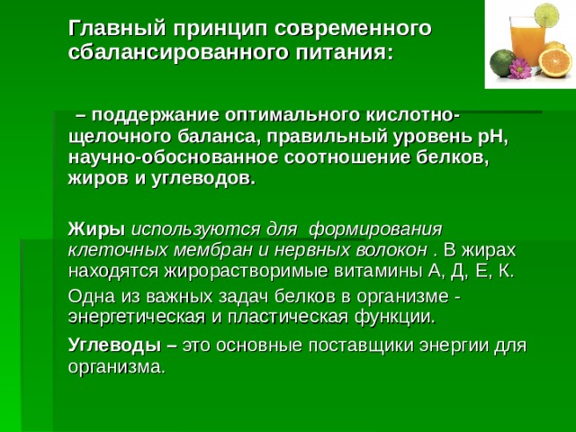 Главный принцип современного сбалансированного питания:   – поддержание оптимального кислотно-щелочного баланса, правильный уровень pH, научно-обоснованное соотношение белков, жиров и углеводов.  Жиры используются для формирования клеточных мембран и нервных волокон . В жирах находятся жирорастворимые витамины А, Д, Е, К. Одна из важных задач белков в организме - энергетическая и пластическая функции. Углеводы – это основные поставщики энергии для  организма.  