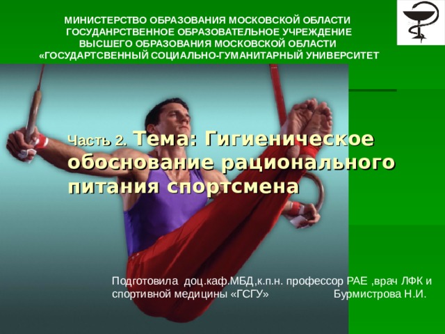 МИНИСТЕРСТВО ОБРАЗОВАНИЯ МОСКОВСКОЙ ОБЛАСТИ ГОСУДАНРСТВЕННОЕ ОБРАЗОВАТЕЛЬНОЕ УЧРЕЖДЕНИЕ ВЫСШЕГО ОБРАЗОВАНИЯ МОСКОВСКОЙ ОБЛАСТИ «ГОСУДАРТСВЕННЫЙ СОЦИАЛЬНО-ГУМАНИТАРНЫЙ УНИВЕРСИТЕТ  Часть 2.  Тема: Гигиеническое обоснование рационального питания спортсмена Подготовила доц.каф.МБД,к.п.н. профессор РАЕ ,врач ЛФК и спортивной медицины «ГСГУ» Бурмистрова Н.И.  